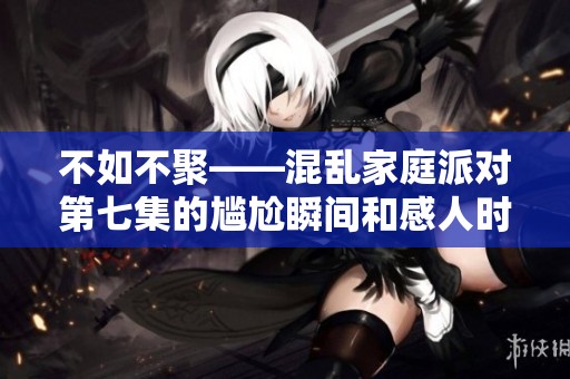 不如不聚——混乱家庭派对第七集的尴尬瞬间和感人时刻