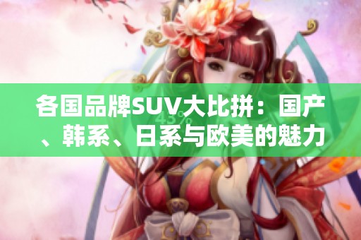 各国品牌SUV大比拼：国产、韩系、日系与欧美的魅力与实力分析