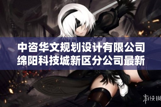 中咨华文规划设计有限公司绵阳科技城新区分公司最新信息查询与分析