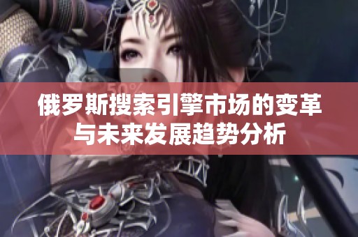 俄罗斯搜索引擎市场的变革与未来发展趋势分析