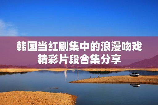 韩国当红剧集中的浪漫吻戏精彩片段合集分享