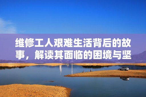 维修工人艰难生活背后的故事，解读其面临的困境与坚持