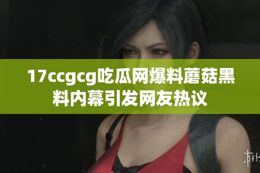 17ccgcg吃瓜网爆料蘑菇黑料内幕引发网友热议