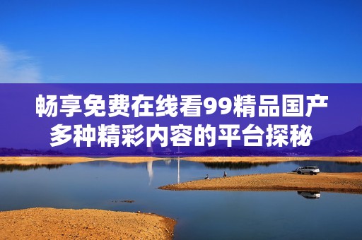 畅享免费在线看99精品国产多种精彩内容的平台探秘