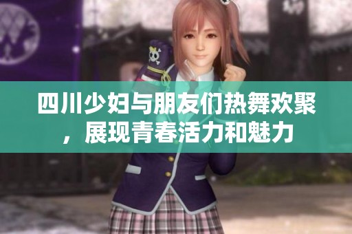 四川少妇与朋友们热舞欢聚，展现青春活力和魅力