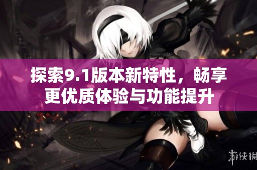 探索9.1版本新特性，畅享更优质体验与功能提升