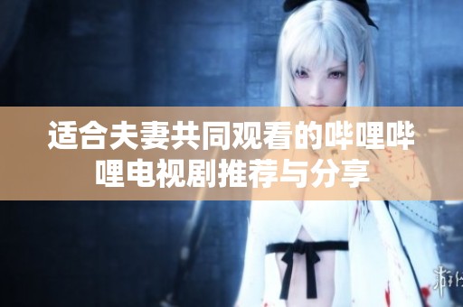 适合夫妻共同观看的哔哩哔哩电视剧推荐与分享