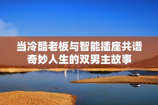 当冷酷老板与智能插座共谱奇妙人生的双男主故事
