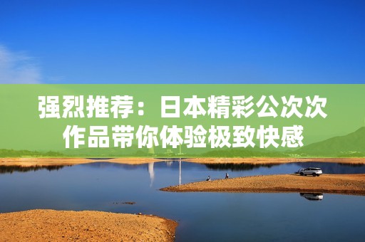 强烈推荐：日本精彩公次次作品带你体验极致快感