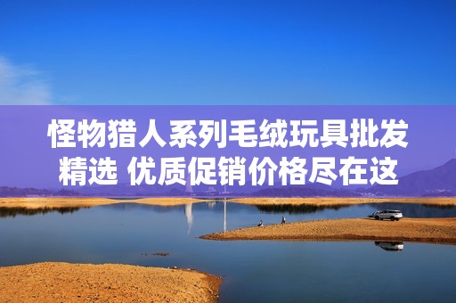 怪物猎人系列毛绒玩具批发精选 优质促销价格尽在这里