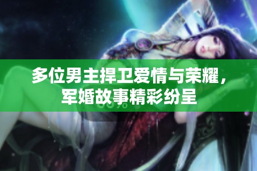 多位男主捍卫爱情与荣耀，军婚故事精彩纷呈