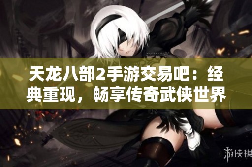 天龙八部2手游交易吧：经典重现，畅享传奇武侠世界