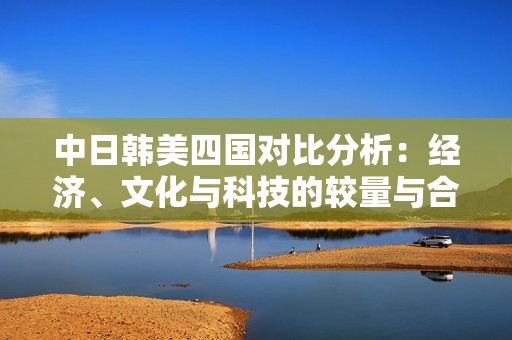 中日韩美四国对比分析：经济、文化与科技的较量与合作