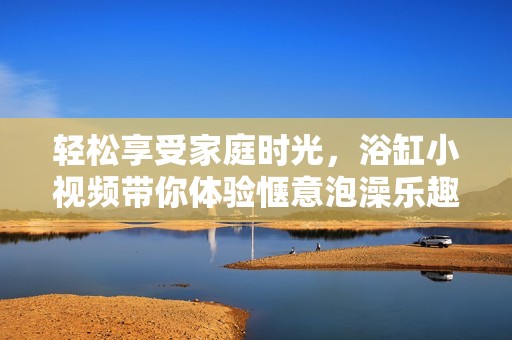 轻松享受家庭时光，浴缸小视频带你体验惬意泡澡乐趣