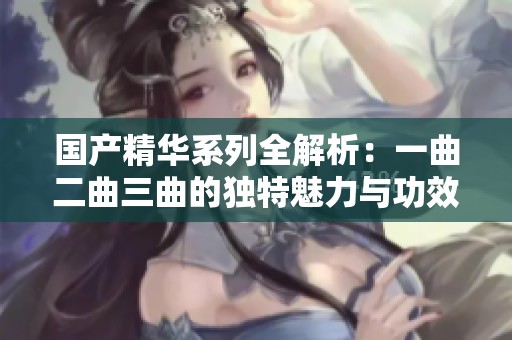 国产精华系列全解析：一曲二曲三曲的独特魅力与功效探讨
