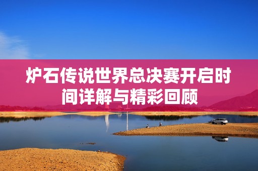 炉石传说世界总决赛开启时间详解与精彩回顾