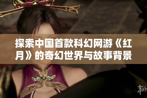 探索中国首款科幻网游《红月》的奇幻世界与故事背景揭秘