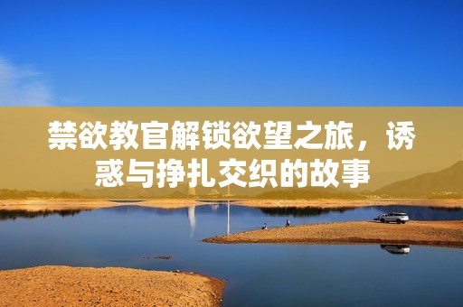 禁欲教官解锁欲望之旅，诱惑与挣扎交织的故事