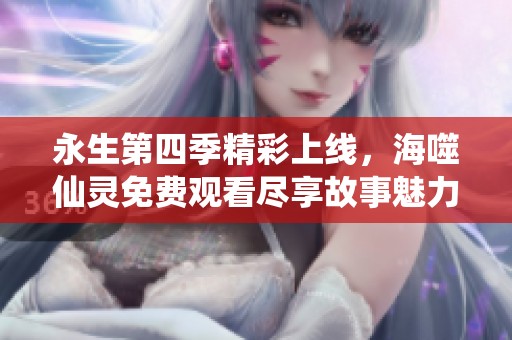 永生第四季精彩上线，海噬仙灵免费观看尽享故事魅力