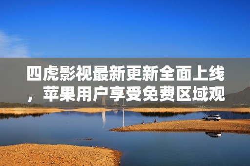 四虎影视最新更新全面上线，苹果用户享受免费区域观看体验