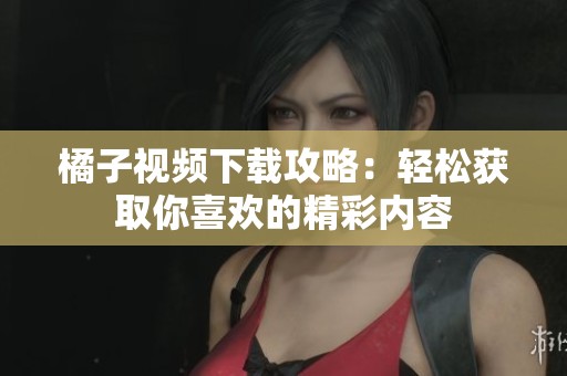 橘子视频下载攻略：轻松获取你喜欢的精彩内容
