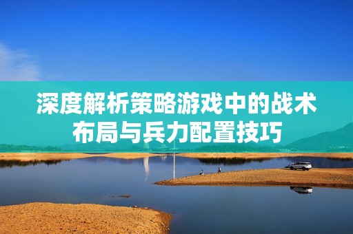深度解析策略游戏中的战术布局与兵力配置技巧