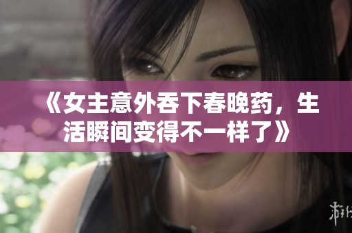 《女主意外吞下春晚药，生活瞬间变得不一样了》