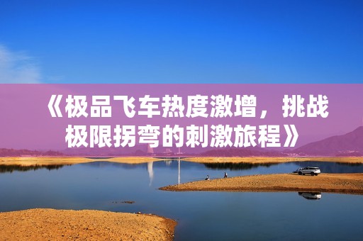 《极品飞车热度激增，挑战极限拐弯的刺激旅程》
