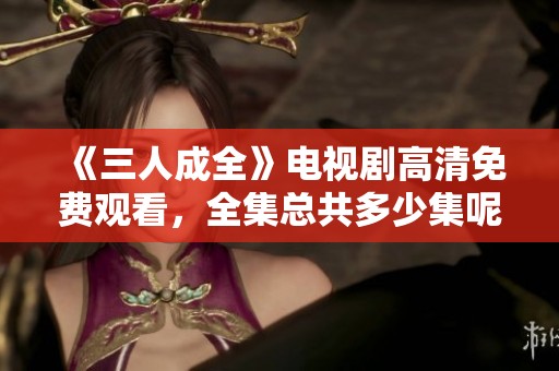 《三人成全》电视剧高清免费观看，全集总共多少集呢？