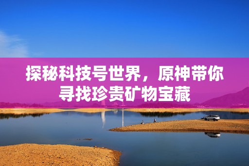 探秘科技号世界，原神带你寻找珍贵矿物宝藏