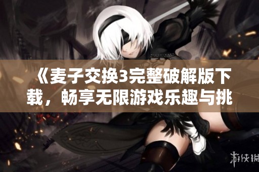 《麦子交换3完整破解版下载，畅享无限游戏乐趣与挑战》