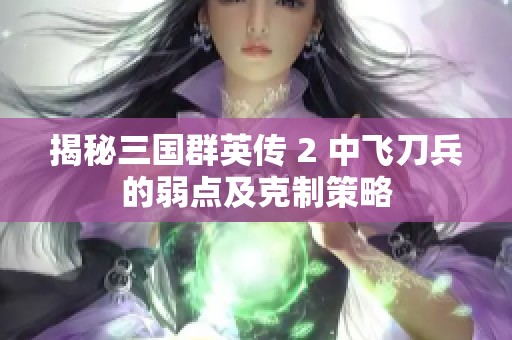 揭秘三国群英传 2 中飞刀兵的弱点及克制策略