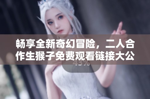 畅享全新奇幻冒险，二人合作生猴子免费观看链接大公开