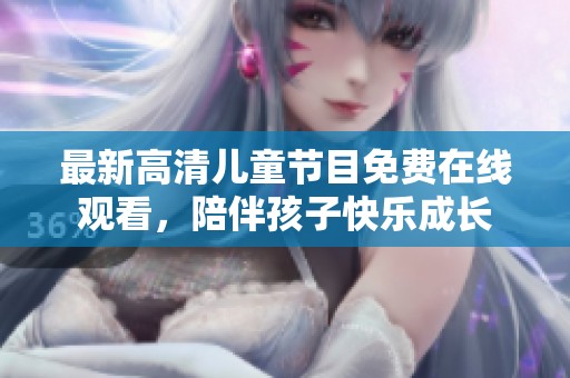 最新高清儿童节目免费在线观看，陪伴孩子快乐成长