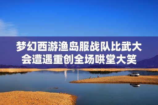 梦幻西游渔岛服战队比武大会遭遇重创全场哄堂大笑