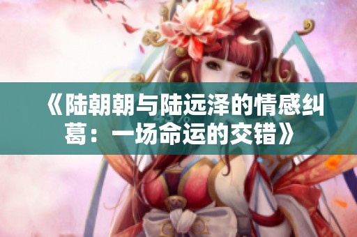《陆朝朝与陆远泽的情感纠葛：一场命运的交错》