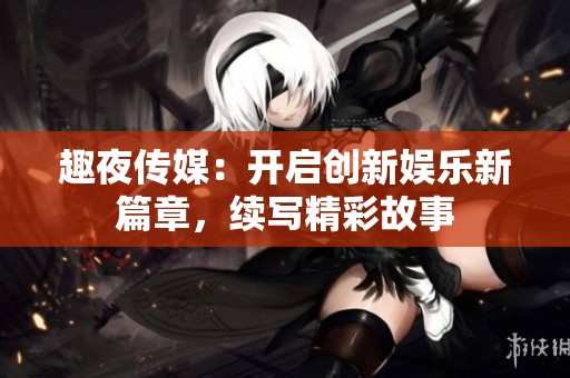 趣夜传媒：开启创新娱乐新篇章，续写精彩故事