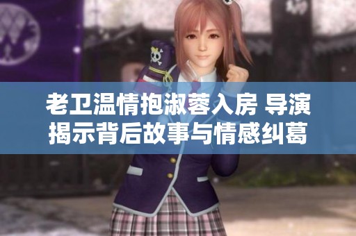老卫温情抱淑蓉入房 导演揭示背后故事与情感纠葛