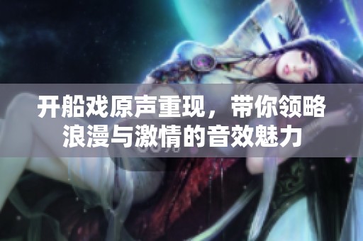 开船戏原声重现，带你领略浪漫与激情的音效魅力