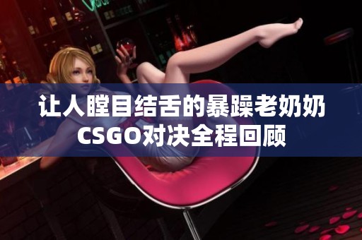 让人瞠目结舌的暴躁老奶奶CSGO对决全程回顾