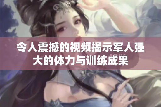 令人震撼的视频揭示军人强大的体力与训练成果