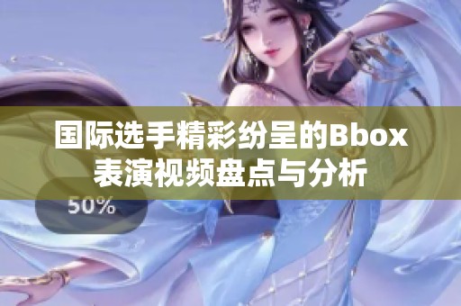 国际选手精彩纷呈的Bbox表演视频盘点与分析