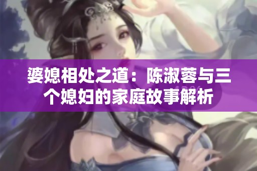 婆媳相处之道：陈淑蓉与三个媳妇的家庭故事解析