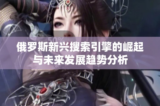 俄罗斯新兴搜索引擎的崛起与未来发展趋势分析