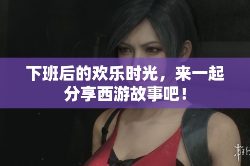 下班后的欢乐时光，来一起分享西游故事吧！