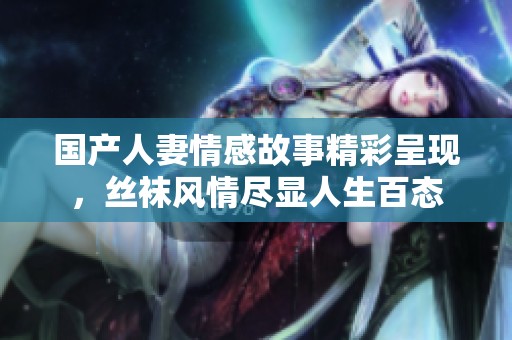 国产人妻情感故事精彩呈现，丝袜风情尽显人生百态