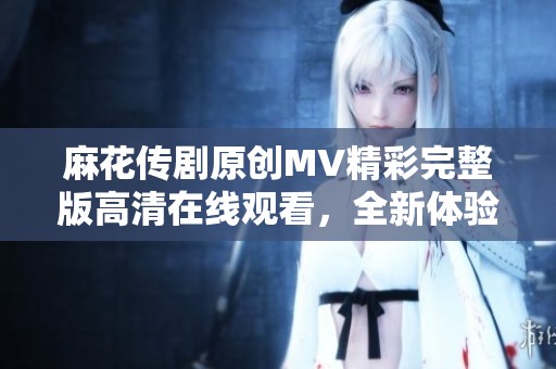 麻花传剧原创MV精彩完整版高清在线观看，全新体验尽在此刻