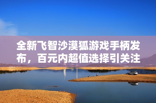 全新飞智沙漠狐游戏手柄发布，百元内超值选择引关注