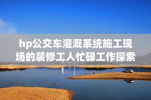 hp公交车灌溉系统施工现场的装修工人忙碌工作探索其效果