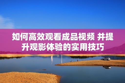 如何高效观看成品视频 并提升观影体验的实用技巧